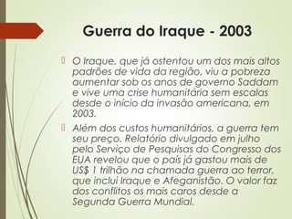 Guerra do Iraque - 2003
 O Iraque, que já ostentou um dos mais altos
padrões de vida da região, viu a pobreza
aumentar sob os anos de governo Saddam
e vive uma crise humanitária sem escalas
desde o início da invasão americana, em
2003.
 Além dos custos humanitários, a guerra tem
seu preço. Relatório divulgado em julho
pelo Serviço de Pesquisas do Congresso dos
EUA revelou que o país já gastou mais de
US$ 1 trilhão na chamada guerra ao terror,
que inclui Iraque e Afeganistão. O valor faz
dos conflitos os mais caros desde a
Segunda Guerra Mundial.

 