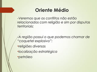Oriente Médio
-Veremos que os conflitos não estão
relacionados com religião e sim por disputas
territoriais;
-A região possui o que podemos chamar de
“coquetel explosivo”:
•religiões diversas
•localização estratégica
•petróleo

 