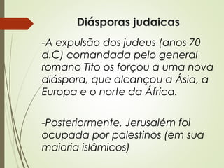 Diásporas judaicas
-A expulsão dos judeus (anos 70
d.C) comandada pelo general
romano Tito os forçou a uma nova
diáspora, que alcançou a Ásia, a
Europa e o norte da África.
-Posteriormente, Jerusalém foi
ocupada por palestinos (em sua
maioria islâmicos)

 
