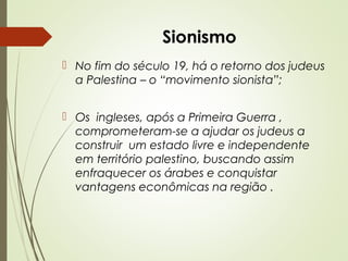Sionismo
 No fim do século 19, há o retorno dos judeus
a Palestina – o “movimento sionista”;
 Os ingleses, após a Primeira Guerra ,
comprometeram-se a ajudar os judeus a
construir um estado livre e independente
em território palestino, buscando assim
enfraquecer os árabes e conquistar
vantagens econômicas na região .

 