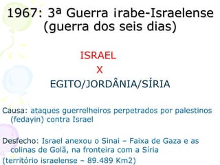 1967: 3ª Guerra Árabe-Israelense (guerra dos seis dias) ISRAEL  X  EGITO/JORDÂNIA/SÍRIA Causa : ataques guerrelheiros perpetrados por palestinos (fedayin) contra Israel Desfecho : Israel anexou o Sinai – Faixa de Gaza e as colinas de Golã, na fronteira com a Síria  (território israelense – 89.489 Km2) 