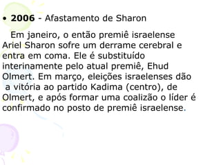 2006  - Afastamento de Sharon Em janeiro, o então premiê israelense  Ariel Sharon sofre um derrame cerebral e  entra em coma. Ele é substituído  interinamente pelo atual premiê, Ehud  Olmert. Em março, eleições israelenses dão  a vitória ao partido Kadima (centro), de  Olmert, e após formar uma coalizão o líder é confirmado no posto de premiê israelense . 