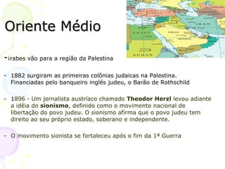 Oriente Médio - Árabes vão para a região da Palestina 1882 surgiram as primeiras colônias judaicas na Palestina. Financiadas pelo banqueiro inglês judeu, o Barão de Rothschild 1 896 - Um jornalista austríaco chamado  Theodor Herzl  levou adiante a idéia do  sionismo , definido como o movimento nacional de libertação do povo judeu. O sionismo afirma que o povo judeu tem direito ao seu próprio estado, soberano e independente. O movimento sionista se fortaleceu após o fim da 1ª Guerra  