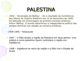 PALESTINA 1926 – Declaração de Balfour  - foi o resultado da Conferência dos líderes do Império Britânico em 15 de Novembro de 1926. Foi batizada em homenagem ao primeiro-ministro britânico Arthur Balfour. O acordo determinou a independência política dos antigos domínios em relação ao monarca britânico. - 1939-1945 - Holocausto 1947 – a ONU dividiu a região da Palestina em duas partes: uma judaica e outra palestina (quem controlava a região era Inglaterra) 1948 – Inglaterra se retira da região e a ONU cria o Estado de Israel 