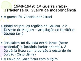 1948-1949: 1ª Guerra Árabe-Israelense ou Guerra de independência A guerra foi vencida por Israel Israel ocupou as regiões da Galileia  e o Deserto de Neguev – ampliação do território 20.900 Km2 Jerusalém foi dividida entre Israel (setor ocidental) e Jordânia (setor oriental). A Jordânia ficou com a porção a oeste do rio Jordão (Cisjordânia) A Faixa de Gaza ficou com o Egito 