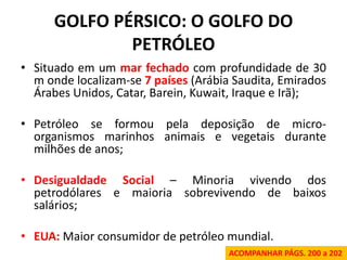GOLFO PÉRSICO: O GOLFO DO PETRÓLEO 
•Situado em um mar fechado com profundidade de 30 m onde localizam-se 7 países (Arábia Saudita, Emirados Árabes Unidos, Catar, Barein, Kuwait, Iraque e Irã); 
•Petróleo se formou pela deposição de micro- organismos marinhos animais e vegetais durante milhões de anos; 
•Desigualdade Social – Minoria vivendo dos petrodólares e maioria sobrevivendo de baixos salários; 
•EUA: Maior consumidor de petróleo mundial. 
ACOMPANHAR PÁGS. 200 a 202  