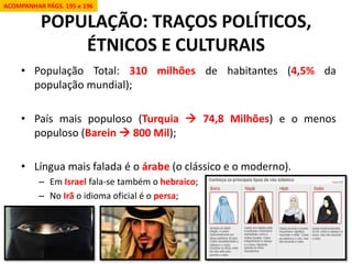 POPULAÇÃO: TRAÇOS POLÍTICOS, ÉTNICOS E CULTURAIS 
•População Total: 310 milhões de habitantes (4,5% da população mundial); 
•País mais populoso (Turquia  74,8 Milhões) e o menos populoso (Barein  800 Mil); 
•Língua mais falada é o árabe (o clássico e o moderno). 
–Em Israel fala-se também o hebraico; 
–No Irã o idioma oficial é o persa; 
ACOMPANHAR PÁGS. 195 e 196  