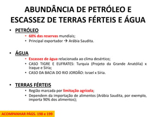 ABUNDÂNCIA DE PETRÓLEO E ESCASSEZ DE TERRAS FÉRTEIS E ÁGUA 
•PETRÓLEO 
•60% das reservas mundiais; 
•Principal exportador  Arábia Saudita. 
•ÁGUA 
•Escassez de água relacionada ao clima desértico; 
•CASO TIGRE E EUFRATES: Turquia (Projeto da Grande Anatólia) x Iraque e Síria; 
•CASO DA BACIA DO RIO JORDÃO: Israel x Síria. 
•TERRAS FÉRTEIS 
•Região marcada por limitação agrícola; 
•Dependem da importação de alimentos (Arábia Saudita, por exemplo, importa 90% dos alimentos); 
ACOMPANHAR PÁGS. 198 e 199  