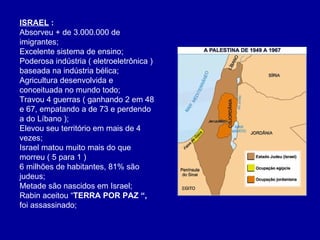 ISRAEL  :  Absorveu + de 3.000.000 de imigrantes; Excelente sistema de ensino; Poderosa indústria ( eletroeletrônica ) baseada na indústria bélica; Agricultura desenvolvida e conceituada no mundo todo; Travou 4 guerras ( ganhando 2 em 48 e 67, empatando a de 73 e perdendo a do Líbano ); Elevou seu território em mais de 4 vezes; Israel matou muito mais do que morreu ( 5 para 1 ) 6 milhões de habitantes, 81% são judeus; Metade são nascidos em Israel; Rabin aceitou “ TERRA POR PAZ “,  foi assassinado; 