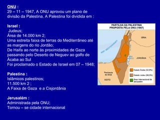 ONU  :  29 – 11 – 1947, A ONU aprovou um plano de divisão da Palestina. A Palestina foi dividida em : Israel   :  Judeus; Área de 14.000 km 2; Uma estreita faixa de terras do Mediterrâneo até as margens do rio Jordão; De Haifa ao norte às proximidades de Gaza passando pelo Deserto de Neguev ao golfo de Ácaba ao Sul Foi proclamado o Estado de Israel em 07 – 1948; Palestina :   Islâmicos palestinos; 11.500 km 2 ; A Faixa de Gaza  e a Cisjordânia  Jerusalém :  Administrada pela ONU; Tornou – se cidade internacional  