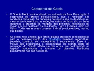 Características Gerais O Oriente Médio está localizado ao sudoeste da Ásia. Essa região é desprovida de grande biodiversidade, que é resultado das condições climáticas. As principais paisagens são as desérticas ou mesmo semi-desérticas, as exceções nesse contexto são as áreas litorâneas e próximas às margens dos principais mananciais da região em que destacam os rios Jordão, Tigre e Eufrates, além dos Oásis. Todas essas áreas possuem índices pluviométricos, mesmo que baixos. As áreas mais úmidas que foram citadas oferecem condicionantes para o desenvolvimento das  atividades  humanas (agricultura, pecuária, comércio etc) necessárias à subsistência. Esse é o motivo que proporciona a concentração de grande parte da população do Oriente Médio em tais áreas, em contrapartida as regiões montanhosas e também os planaltos desérticos praticamente não são habitados.  
