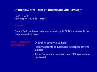 4ª GUERRA ( 1973 – 1978 ) “  GUERRA DO YOM KIPPUR  ” 1973 – 1978  Yom kippur, ( “Dia do Perdão ) O Sinai foi devolvido ao Egito Reconhecimento do Estado de Israel pelo governo Egípcio Anuat Sadat – é assassinado em 1987 (por radicais Islâmicos) Causas Síria e Egito tentaram recuperar as colinas de Golã e a península de  Sinai respectivamente 1978 – Tratado de Camp. David 