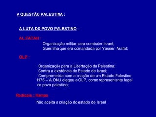 A QUESTÃO PALESTINA  : A LUTA DO POVO PALESTINO  : AL FATAH  : OLP  :   Organização para a Libertação da Palestina;   Contra a existência do Estado de Israel;   Comprometida com a criação de um Estado Palestino    1975 – A ONU elegeu a OLP, como representante legal    do povo palestino; Organização militar para combater Israel; Guerrilha que era comandada por Yasser  Arafat; Radicais : Hamas Não aceita a criação do estado de Israel 