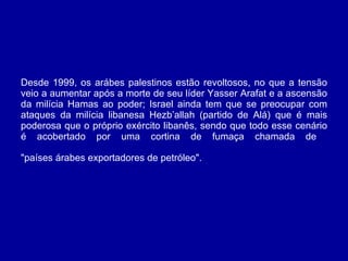 Desde 1999, os arábes palestinos estão revoltosos, no que a tensão veio a aumentar após a morte de seu líder Yasser Arafat e a ascensão da milícia Hamas ao poder; Israel ainda tem que se preocupar com ataques da milícia libanesa Hezb’allah (partido de Alá) que é mais poderosa que o próprio exército libanês, sendo que todo esse cenário é acobertado por uma cortina de fumaça chamada de  "países árabes exportadores de petróleo".   