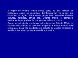 A região do Oriente Médio abriga cerca de 270 milhões de habitantes, esses se encontram distribuídos em 15 países que compõem a região, entre esses povos são praticadas diversas culturas, religiões, etnias etc. Oriente Médio é composto basicamente por árabes, turcos, persas, judeus e curdos.  Dentre os principais problemas enfrentados no Oriente Médio os conflitos decorrentes de questões religiosas e étnicas são os mais relevantes. Essa não aceitação em relação às opções religiosas e as diferentes etnias provocam conflitos armados.  