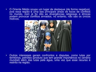 O Oriente Médio ocupa um lugar de destaque (de forma negativa), pois essa região é uma das principais áreas de focos de conflitos no mundo, com já foi dito as divergências religiosas e étnicas podem provocar conflitos armados, no entanto, não são os únicos motivos.  Outros interesses geram confrontos e disputas, como lutas por territórios, petróleo (produto que tem grande importância no cenário mundial) além das lutas pela água, uma vez que esse recurso é restrito na região.  