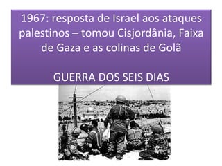 1967: resposta de Israel aos ataques palestinos – tomou Cisjordânia, Faixa de Gaza e as colinas de GolãGUERRA DOS SEIS DIAS