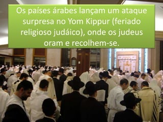 Os países árabes lançam um ataque surpresa no YomKippur (feriado religioso judáico), onde os judeus oram e recolhem-se.