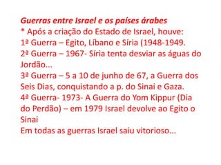 Guerras entre Israel e os países árabes
* Após a criação do Estado de Israel, houve:
1ª Guerra – Egito, Líbano e Síria (1948-1949.
2ª Guerra – 1967- Síria tenta desviar as águas do
Jordão...
3ª Guerra – 5 a 10 de junho de 67, a Guerra dos
Seis Dias, conquistando a p. do Sinai e Gaza.
4ª Guerra- 1973- A Guerra do Yom Kippur (Dia
do Perdão) – em 1979 Israel devolve ao Egito o
Sinai
Em todas as guerras Israel saiu vitorioso...
 