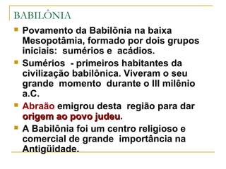 BABILÔNIA
   Povamento da Babilônia na baixa
    Mesopotâmia, formado por dois grupos
    iniciais: sumérios e acádios.
   Sumérios - primeiros habitantes da
    civilização babilônica. Viveram o seu
    grande momento durante o III milênio
    a.C.
   Abraão emigrou desta região para dar
    origem ao povo judeu.
                     judeu
   A Babilônia foi um centro religioso e
    comercial de grande importância na
    Antigüidade.
 