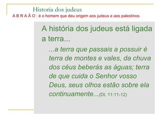 Historia dos judeus
A B R A Ã O : é o homem que deu origem aos judeus e aos palestinos


               A história dos judeus está ligada
               a terra...
                  ...a terra que passais a possuir é
                  terra de montes e vales, da chuva
                  dos céus beberás as águas; terra
                  de que cuida o Senhor vosso
                  Deus, seus olhos estão sobre ela
                  continuamente...(Dt. 11:11-12)
 