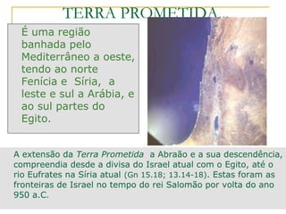 TERRA PROMETIDA...
 É uma região
 banhada pelo
 Mediterrâneo a oeste,
 tendo ao norte
 Fenícia e Síria, a
 leste e sul a Arábia, e
 ao sul partes do
 Egito.


A extensão da Terra Prometida a Abraão e a sua descendência,
compreendia desde a divisa do Israel atual com o Egito, até o
rio Eufrates na Síria atual (Gn 15.18; 13.14-18). Estas foram as
fronteiras de Israel no tempo do rei Salomão por volta do ano
950 a.C.
 