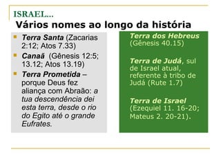 ISRAEL...
 Vários nomes ao longo da história
   Terra Santa (Zacarias     Terra dos Hebreus
    2:12; Atos 7.33)          (Gênesis 40.15)
   Canaã (Gênesis 12:5;
                              Terra de Judá, sul
    13.12; Atos 13.19)        de Israel atual,
   Terra Prometida –         referente à tribo de
    porque Deus fez           Judá (Rute 1.7)
    aliança com Abraão: a
    tua descendência dei      Terra de Israel
    esta terra, desde o rio   (Ezequiel 11. 16-20;
    do Egito até o grande     Mateus 2. 20-21).
    Eufrates.
 