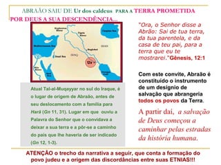 ABRAÃO SAIU DE Ur dos caldeus PARA A TERRA PROMETIDA
POR DEUS A SUA DESCENDÊNCIA...
                                                  "Ora, o Senhor disse a
                                                  Abrão: Sai de tua terra,
                                                  da tua parentela, e da
                                                  casa de teu pai, para a
                                                  terra que eu te
                                                  mostrarei."Gênesis, 12:1

                                                  Com este convite, Abraão é
                                                  constituído o instrumento
      Atual Tal-al-Muqayyar no sul do Iraque, é   de um desígnio de
      o lugar de origem de Abraão, antes de       salvação que abrangeria
                                                  todos os povos da Terra.
      seu deslocamento com a família para
      Harã (Gn 11, 31). Lugar em que ouviu a      A partir daí, a salvação
      Palavra do Senhor que o convidava a         de Deus começou a
      deixar a sua terra e a pôr-se a caminho
                                                  caminhar pelas estradas
      do país que lhe haveria de ser indicado
                                                  da história humana.
      (Gn 12, 1-3).

    ATENÇÂO o trecho da narrativa a seguir, que conta a formação do
     povo judeu e a origem das discordâncias entre suas ETNIAS!!!
 