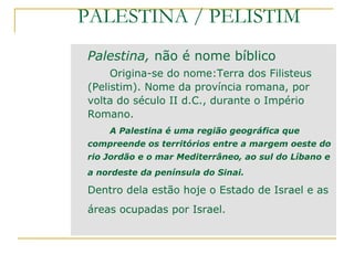 PALESTINA / PELISTIM
Palestina, não é nome bíblico
     Origina-se do nome:Terra dos Filisteus
(Pelistim). Nome da província romana, por
volta do século II d.C., durante o Império
Romano.
    A Palestina é uma região geográfica que
compreende os territórios entre a margem oeste do
rio Jordão e o mar Mediterrâneo, ao sul do Líbano e
a nordeste da península do Sinai.

Dentro dela estão hoje o Estado de Israel e as
áreas ocupadas por Israel.
 