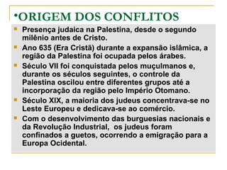 •ORIGEM DOS CONFLITOS
   Presença judaica na Palestina, desde o segundo
    milênio antes de Cristo.
   Ano 635 (Era Cristã) durante a expansão islâmica, a
    região da Palestina foi ocupada pelos árabes.
   Século VII foi conquistada pelos muçulmanos e,
    durante os séculos seguintes, o controle da
    Palestina oscilou entre diferentes grupos até a
    incorporação da região pelo Império Otomano.
   Século XIX, a maioria dos judeus concentrava-se no
    Leste Europeu e dedicava-se ao comércio.
   Com o desenvolvimento das burguesias nacionais e
    da Revolução Industrial, os judeus foram
    confinados a guetos, ocorrendo a emigração para a
    Europa Ocidental.
 