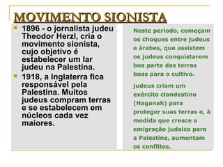 MOVIMENTO SIONISTA
   1896 - o jornalista judeu   Neste período, começam
    Theodor Herzl, cria o       os choques entre judeus
    movimento sionista,         e árabes, que assistem
    cujo objetivo é
                                os judeus conquistarem
    estabelecer um lar
    judeu na Palestina.         boa parte das terras
                                boas para o cultivo.
   1918, a Inglaterra fica
    responsável pela            judeus criam um
    Palestina. Muitos           exército clandestino
    judeus compram terras       (Haganah) para
    e se estabelecem em         proteger suas terras e, à
    núcleos cada vez
                                medida que cresce a
    maiores.
                                emigração judaica para
                                a Palestina, aumentam
                                os conflitos.
 