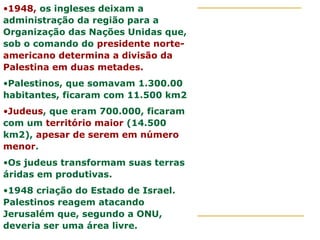 •1948, os ingleses deixam a
administração da região para a
Organização das Nações Unidas que,
sob o comando do presidente norte-
americano determina a divisão da
Palestina em duas metades.
•Palestinos, que somavam 1.300.00
habitantes, ficaram com 11.500 km2
•Judeus, que eram 700.000, ficaram
com um território maior (14.500
km2), apesar de serem em número
menor.
•Os judeus transformam suas terras
áridas em produtivas.
•1948 criação do Estado de Israel.
Palestinos reagem atacando
Jerusalém que, segundo a ONU,
deveria ser uma área livre.
 