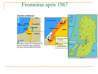 Fronteiras após 1967




3. 1967, após a Guerra dos Seis Dias
Israel conquista o deserto do Sinai, a faixa de Gaza (Egito), a
Cisjordânia, Jerusalém Oriental (Jordânia) e as colinas do Golã (Síria)

4. Atualmente
Após acordos de paz como o de Oslo (93) e de Wye Plantation (98),
os palestinos controlam hoje dois terços da faixa de Gaza e 40% da
Cisjordânia
 