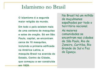 Islamismo no Brasil
                                 No Brasil há um milhão
O islamismo é a segunda
                                 de muçulmanos
maior religião do mundo.
                                 espalhados por todo o
Em todo o país existem mais      território nacional.
de uma centena de mesquitas      As maiores
e salas de oração. Só em São     comunidades se
Paulo, capital, se encontram     encontram nas cidades
cerca de 10 mesquitas,           de São Paulo, Rio de
incluindo a primeira edíficada
                                 Janeiro, Curitiba, Rio
na América Latina, a
                                 Grande do Sul e Foz
                                 do Iguaçu.
mesquita Brasil na avenida do
Estado, Centro da Cidade,
que começou a ser construída
em 1929.
 