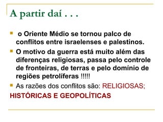 A partir daí . . .
  o Oriente Médio se tornou palco de
  conflitos entre israelenses e palestinos.
 O motivo da guerra está muito além das

  diferenças religiosas, passa pelo controle
  de fronteiras, de terras e pelo domínio de
  regiões petrolíferas !!!!!
 As razões dos conflitos são: RELIGIOSAS;

HISTÓRICAS E GEOPOLÍTICAS
 