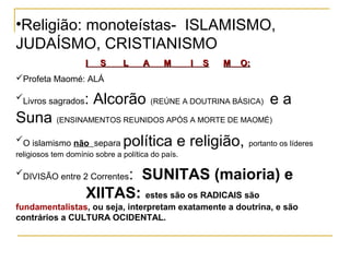 •Religião: monoteístas- ISLAMISMO,
JUDAÍSMO, CRISTIANISMO
                    I   S      L     A     M       I   S   M   O:
Profeta Maomé: ALÁ

Livros sagrados    : Alcorão (REÚNE A DOUTRINA BÁSICA) e a
Suna (ENSINAMENTOS REUNIDOS APÓS A MORTE DE MAOMÉ)
O islamismo não separa        política e religião, portanto os líderes
religiosos tem domínio sobre a política do país.

                         : SUNITAS (maioria) e
DIVISÃO entre 2 Correntes

                    XIITAS: estes são os RADICAIS são
fundamentalistas, ou seja, interpretam exatamente a doutrina, e são
contrários a CULTURA OCIDENTAL.
 