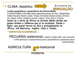 Sistemas de
   CLIMA: desértico
                                                    IRRIGAÇÃO
    Limites geográficos e geopolíticos do Oriente Médio
    O Oriente Médio é formado pelos seguintes países da Ásia: Afeganistão,
    Arábia Saudita, Barein, Catar, Chipre, Emirados Árabes Unidos, Iêmem,
    Irã, Iraque, Israel, Jordânia, Kuwait, Líbano, Omã, Síria e Turquia
    Inclui-se o norte da África no Oriente Médio devido aos
    países árabes e islâmicos que aí se localizam. Desde o
    Egito, que possui terras na Ásia e principalmente na
    África, até Marrocos, Argélia, Líbia e Tunísia.
    • ASPECTOS ECONÔMICOS             :
      PECUÁRIA (extensiva) o gado é criado solto, sem recursos
           e infra-estrutura, é basicamente para a subsistência e apresenta baixa
                                                                    produtividade.

    AGRICULTURA                           tradicional
                               moderna
 