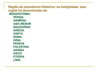 Região de importância Histórica: na Antigüidade, esta
região foi denominadas de:
MESOPOTÂMIA
  PÉRSIA
  ARMÊNIA
  ASIA MENOR
  MACEDÔNIA
  GRÉCIA
  CRETA
  ROMA
  SÍRIA
  FENÍCIA
  PALESTINA
  ARÁBIA
  EGITO
  ETIÓPIA
  LÍBIA
 