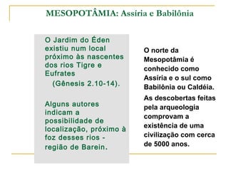 MESOPOTÂMIA: Assíria e Babilônia

O Jardim do Éden
existiu num local        O norte da
próximo às nascentes     Mesopotâmia é
dos rios Tigre e
                         conhecido como
Eufrates
                         Assíria e o sul como
  (Gênesis 2.10-14).
                         Babilônia ou Caldéia.
                         As descobertas feitas
Alguns autores           pela arqueologia
indicam a
                         comprovam a
possibilidade de
                         existência de uma
localização, próximo à
foz desses rios -        civilização com cerca
região de Barein .       de 5000 anos.
 