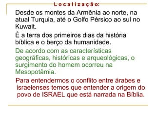 L o c a l i z a ç ã o:
Desde os montes da Armênia ao norte, na
atual Turquia, até o Golfo Pérsico ao sul no
Kuwait.
É a terra dos primeiros dias da história
bíblica e o berço da humanidade.
De acordo com as características
geográficas, históricas e arqueológicas, o
surgimento do homem ocorreu na
Mesopotâmia.
Para entendermos o conflito entre árabes e
israelenses temos que entender a origem do
 povo de ISRAEL que está narrada na Bíblia.
 