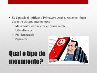 • Se é possível tipificar a Primavera Árabe, podemos situar
  ela entre os seguintes pontos:
  •   Movimentos de caráter laico (inicialmente)
  •   Liberalizantes
  •   Pró-democracia
  •   Populares




Qual o tipo do
movimento?
 
