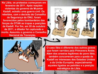 Na Líbia, os protestos começaram em
   fevereiro de 2011. Após reações
   violentas do governo de Muamar
 Kadafi, eclodiu uma guerra civil. Os
rebeldes, com a decisão do Conselho
     de Segurança da ONU, foram
 favorecidos pelos bombardeios das
forças da OTAN as tropas e posições
 de Kadafi. Por fim, em 20 de outubro
  de 2011, o ditador foi capturado e
morto. Assumiu o governo o Conselho
       Nacional de Transição.




                                        O caso líbio é diferente dos outros países
                                        que foram varridos pela Primavera Árabe.
                                        Além dos anseios legítimos do povo líbio,
                                          também concorreram para a queda de
                                        Kadafi os interesses dos Estados Unidos
                                           e da União Européia, especialmente
                                         aqueles ligados ao petróleo e a posição
                                                 estratégica da Líbia.
 