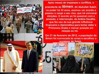 Após meses de impasses e conflitos, o
presidente do Iêmen, Ali Abdullah Saleh,
 no poder há 33 anos, assinou um acordo e
passou o cargo a seu vice, que irá convocar
  eleições. O acordo só foi possível com a
 pressão, e intervenção, da Arábia Saudita,
    que fez uso da sua grande influência
financeira e diplomática para tentar deter a
   Primavera Árabe e marcar posição em
               relação ao Irã.
Em 21 de fevereiro de 2012, a população do
Iêmen foi convocada às urnas e escolheu o
            sucessor de Saleh.
 