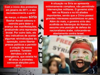 A situação na Síria se apresenta
Com o início dos protestos     extremamente complexa, não permitindo
 em janeiro de 2011, e seu      intervenções militares. O governo sírio
 recrudescimento a partir            tem na Rússia e no Irã aliados
                                importantes, sendo que a China possui
de março, o ditador sírio      grandes interesses econômicos no país.
 Bashar Assad colocou o            Além do mais, o governo sírio deu
   exército para deter o          acolhida as lideranças do Hamas e
avanço das manifestações,         assume uma posição de defesa do
produzindo uma repressão           nacionalismo árabe, colocando-se
 brutal. Por outro lado, ele          abertamente contra Israel.
 deu indicativos de aceitar
algumas reivindicações da
  oposição, como libertar
presos políticos e permitir
    a criação de novos
    partidos. Também
     derrubou a lei de
emergência, que existia há
   48 anos, e prometeu
  convocar eleições para
          2012.
 