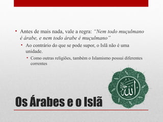 • Antes de mais nada, vale a regra: “Nem todo muçulmano
  é árabe, e nem todo árabe é muçulmano”
  • Ao contrário do que se pode supor, o Islã não é uma
    unidade.
    • Como outras religiões, também o Islamismo possui diferentes
      correntes




Os Árabes e o Islã
 