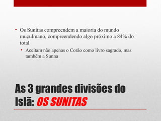 • Os Sunitas compreendem a maioria do mundo
  muçulmano, compreendendo algo próximo a 84% do
  total
  • Aceitam não apenas o Corão como livro sagrado, mas
    também a Sunna




As 3 grandes divisões do
Islã: OS SUNITAS
 