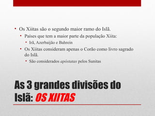 • Os Xiitas são o segundo maior ramo do Islã.
  • Países que tem a maior parte da população Xiita:
     • Irã, Azerbaijão e Bahrein
  • Os Xiitas consideram apenas o Corão como livro sagrado
    do Islã.
     • São considerados apóstatas pelos Sunitas




As 3 grandes divisões do
Islã: OS XIITAS
 