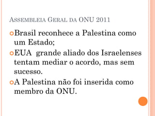 ASSEMBLEIA GERAL DA ONU 2011

Brasilreconhece a Palestina como
 um Estado;
EUA grande aliado dos Israelenses
 tentam mediar o acordo, mas sem
 sucesso.
A Palestina não foi inserida como
 membro da ONU.
 