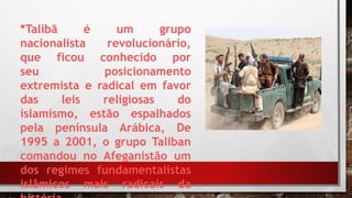 *Talibã é um grupo
nacionalista revolucionário,
que ficou conhecido por
seu posicionamento
extremista e radical em favor
das leis religiosas do
islamismo, estão espalhados
pela península Arábica, De
1995 a 2001, o grupo Taliban
comandou no Afeganistão um
dos regimes fundamentalistas
islâmicos mais radicais da
 