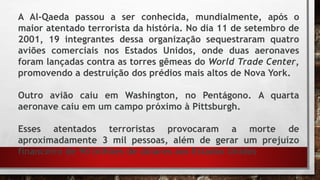 A Al-Qaeda passou a ser conhecida, mundialmente, após o
maior atentado terrorista da história. No dia 11 de setembro de
2001, 19 integrantes dessa organização sequestraram quatro
aviões comerciais nos Estados Unidos, onde duas aeronaves
foram lançadas contra as torres gêmeas do World Trade Center,
promovendo a destruição dos prédios mais altos de Nova York.
Outro avião caiu em Washington, no Pentágono. A quarta
aeronave caiu em um campo próximo à Pittsburgh.
Esses atentados terroristas provocaram a morte de
aproximadamente 3 mil pessoas, além de gerar um prejuízo
financeiro de 90 bilhões de dólares aos Estados Unidos
 
